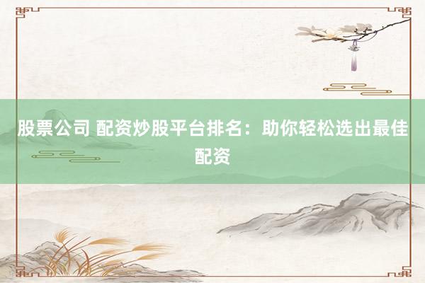 股票公司 配资炒股平台排名：助你轻松选出最佳配资