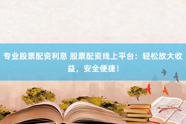 专业股票配资利息 股票配资线上平台：轻松放大收益，安全便捷！