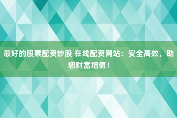 最好的股票配资炒股 在线配资网站：安全高效，助您财富增值！