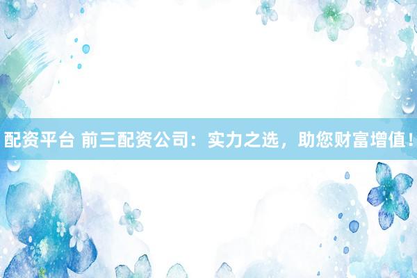 配资平台 前三配资公司：实力之选，助您财富增值！