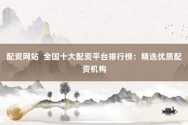 配资网站  全国十大配资平台排行榜：精选优质配资机构