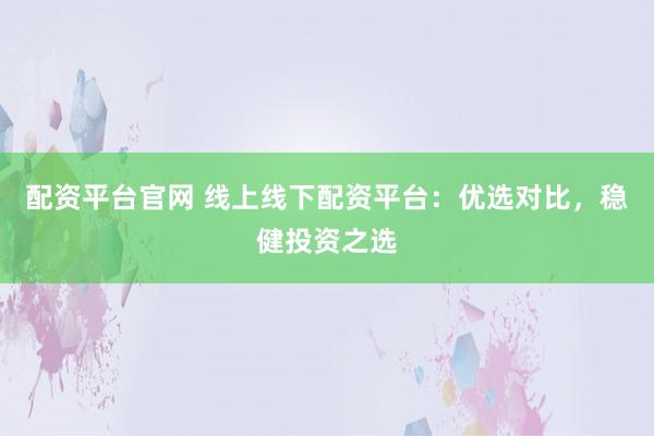 配资平台官网 线上线下配资平台：优选对比，稳健投资之选