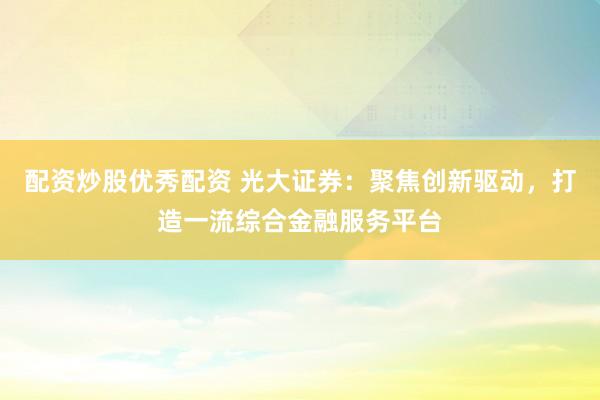 配资炒股优秀配资 光大证券：聚焦创新驱动，打造一流综合金融服务平台