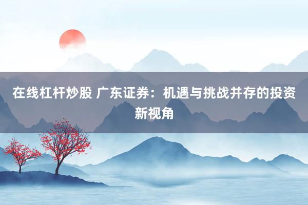在线杠杆炒股 广东证券：机遇与挑战并存的投资新视角