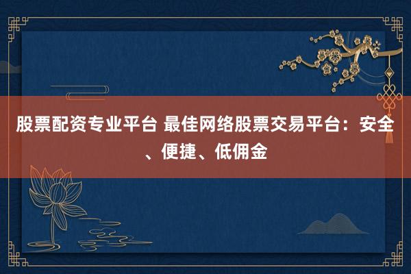 股票配资专业平台 最佳网络股票交易平台：安全、便捷、低佣金