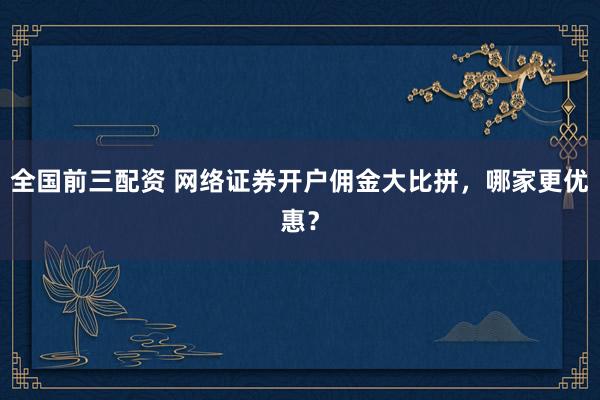 全国前三配资 网络证券开户佣金大比拼，哪家更优惠？