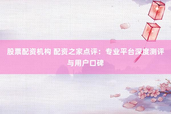 股票配资机构 配资之家点评：专业平台深度测评与用户口碑