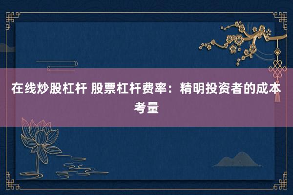 在线炒股杠杆 股票杠杆费率：精明投资者的成本考量