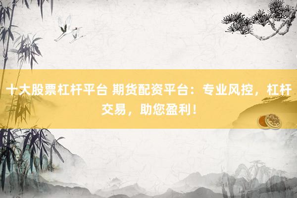 十大股票杠杆平台 期货配资平台：专业风控，杠杆交易，助您盈利！