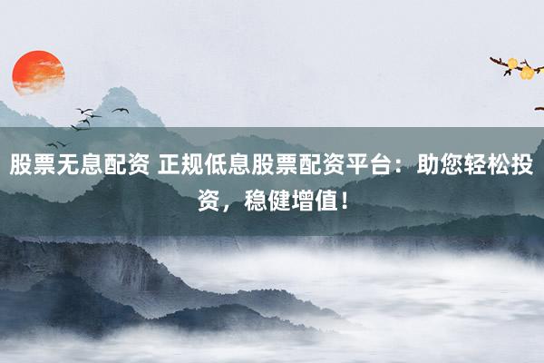 股票无息配资 正规低息股票配资平台：助您轻松投资，稳健增值！