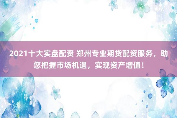 2021十大实盘配资 郑州专业期货配资服务，助您把握市场机遇，实现资产增值！