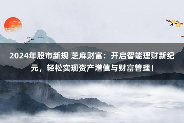 2024年股市新规 芝麻财富：开启智能理财新纪元，轻松实现资产增值与财富管理！