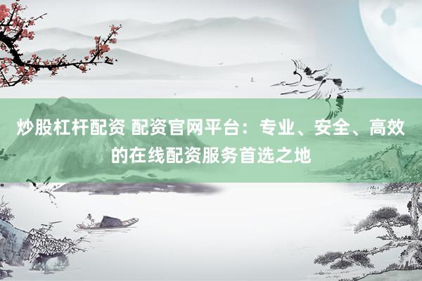 炒股杠杆配资 配资官网平台：专业、安全、高效的在线配资服务首选之地