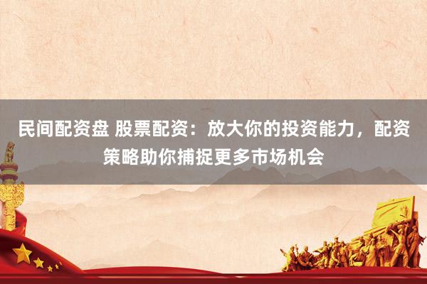 民间配资盘 股票配资：放大你的投资能力，配资策略助你捕捉更多市场机会