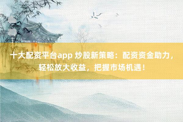 十大配资平台app 炒股新策略：配资资金助力，轻松放大收益，把握市场机遇！