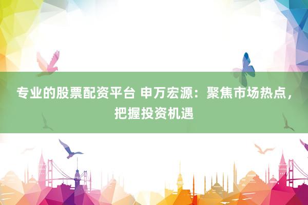 专业的股票配资平台 申万宏源：聚焦市场热点，把握投资机遇