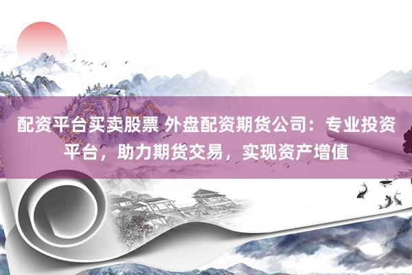 配资平台买卖股票 外盘配资期货公司：专业投资平台，助力期货交易，实现资产增值