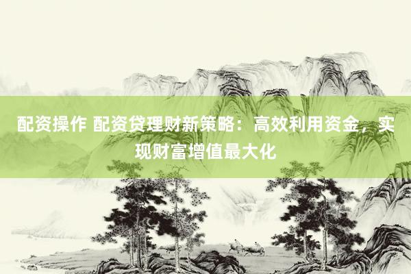 配资操作 配资贷理财新策略：高效利用资金，实现财富增值最大化