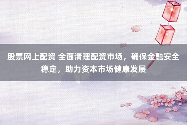 股票网上配资 全面清理配资市场，确保金融安全稳定，助力资本市场健康发展