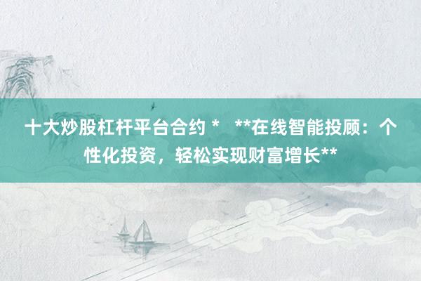 十大炒股杠杆平台合约 *   **在线智能投顾：个性化投资，轻松实现财富增长**