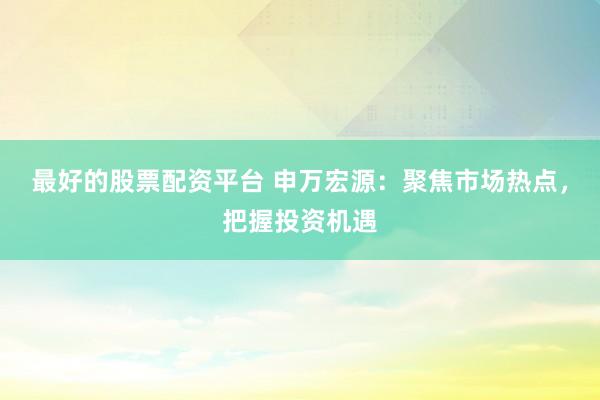 最好的股票配资平台 申万宏源：聚焦市场热点，把握投资机遇