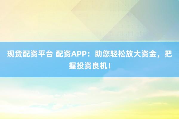 现货配资平台 配资APP：助您轻松放大资金，把握投资良机！