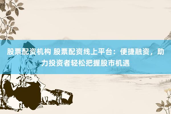 股票配资机构 股票配资线上平台：便捷融资，助力投资者轻松把握股市机遇