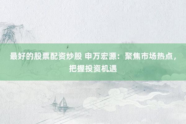最好的股票配资炒股 申万宏源：聚焦市场热点，把握投资机遇