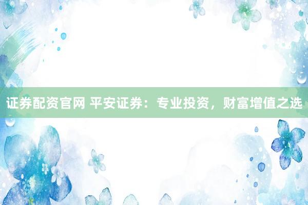 证券配资官网 平安证券：专业投资，财富增值之选