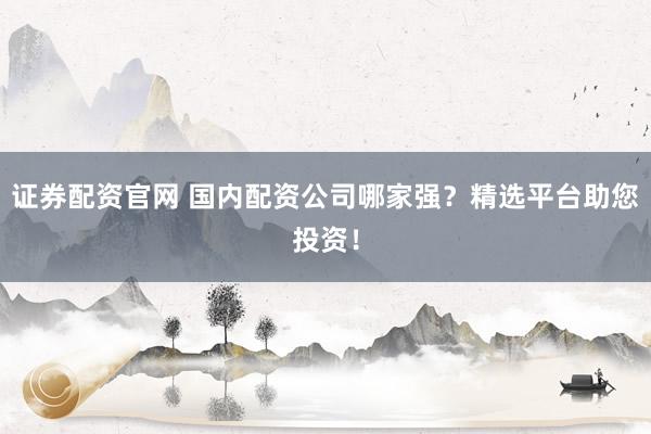 证券配资官网 国内配资公司哪家强？精选平台助您投资！