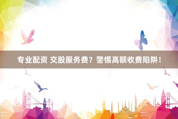 专业配资 交股服务费？警惕高额收费陷阱！