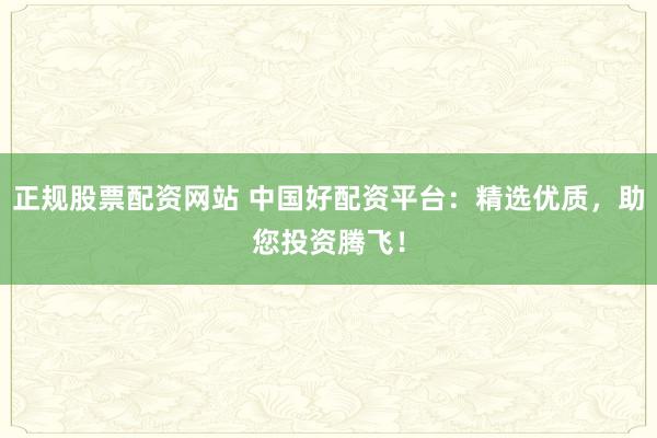 正规股票配资网站 中国好配资平台：精选优质，助您投资腾飞！