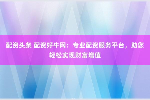 配资头条 配资好牛网：专业配资服务平台，助您轻松实现财富增值