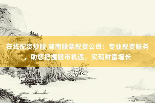 在线配资炒股 湖南股票配资公司：专业配资服务，助您把握股市机遇，实现财富增长
