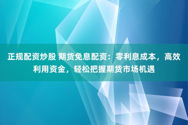 正规配资炒股 期货免息配资：零利息成本，高效利用资金，轻松把握期货市场机遇