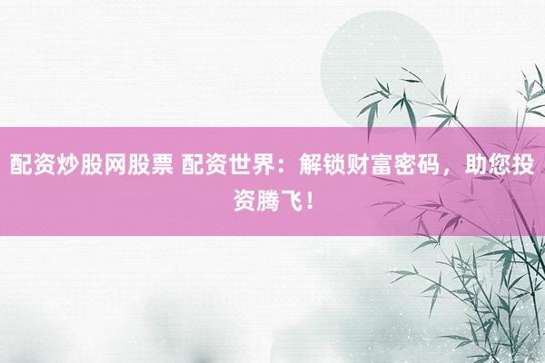 配资炒股网股票 配资世界：解锁财富密码，助您投资腾飞！