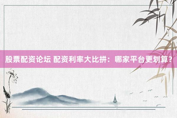 股票配资论坛 配资利率大比拼：哪家平台更划算？