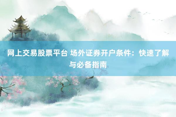 网上交易股票平台 场外证券开户条件：快速了解与必备指南