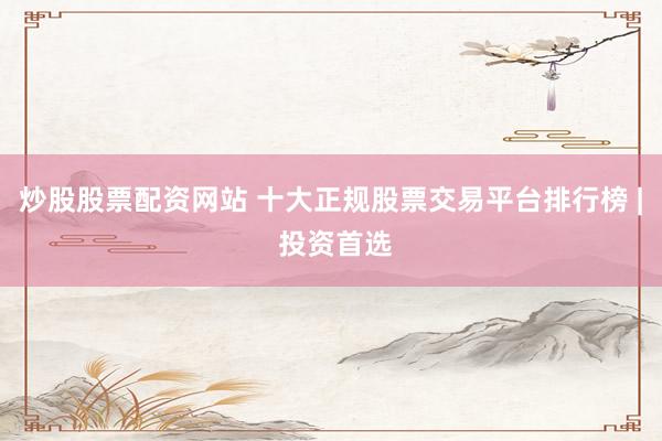 炒股股票配资网站 十大正规股票交易平台排行榜 | 投资首选
