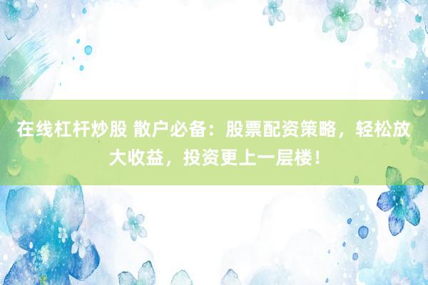 在线杠杆炒股 散户必备：股票配资策略，轻松放大收益，投资更上一层楼！