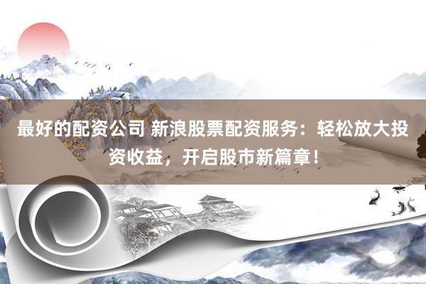 最好的配资公司 新浪股票配资服务：轻松放大投资收益，开启股市新篇章！