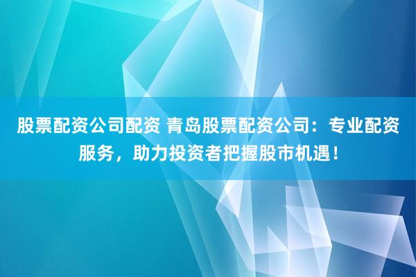 股票配资公司配资 青岛股票配资公司：专业配资服务，助力投资者把握股市机遇！