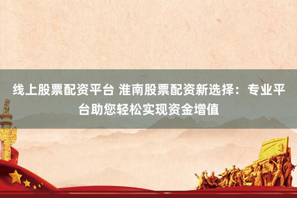 线上股票配资平台 淮南股票配资新选择：专业平台助您轻松实现资金增值