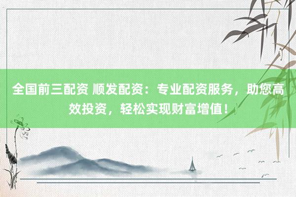 全国前三配资 顺发配资：专业配资服务，助您高效投资，轻松实现财富增值！