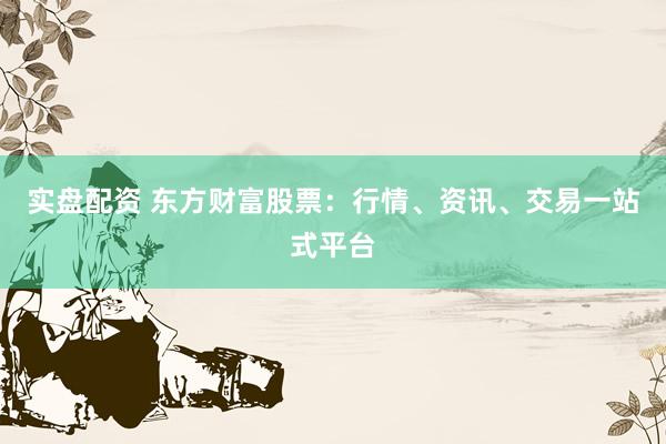 实盘配资 东方财富股票：行情、资讯、交易一站式平台