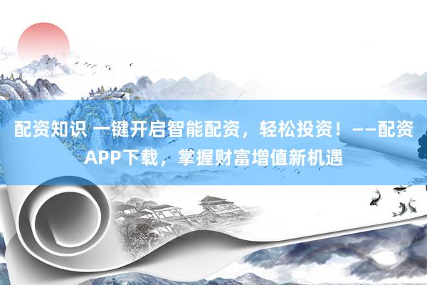 配资知识 一键开启智能配资，轻松投资！——配资APP下载，掌握财富增值新机遇