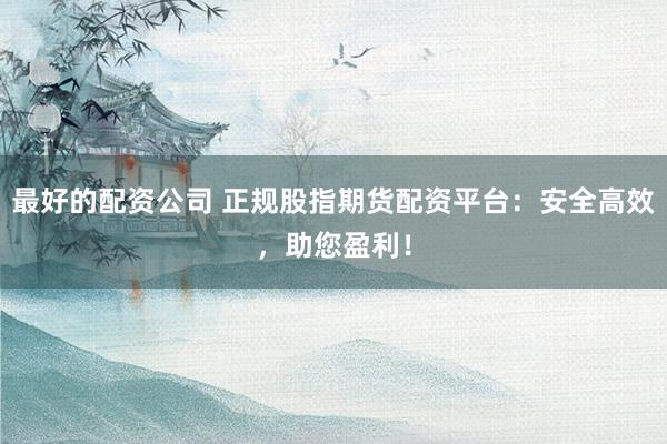 最好的配资公司 正规股指期货配资平台：安全高效，助您盈利！