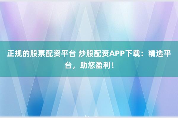 正规的股票配资平台 炒股配资APP下载：精选平台，助您盈利！