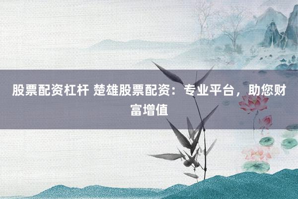 股票配资杠杆 楚雄股票配资：专业平台，助您财富增值
