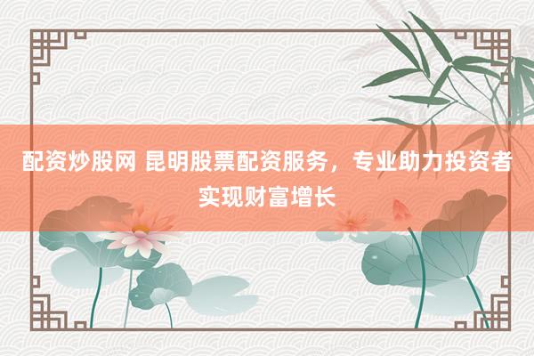 配资炒股网 昆明股票配资服务，专业助力投资者实现财富增长